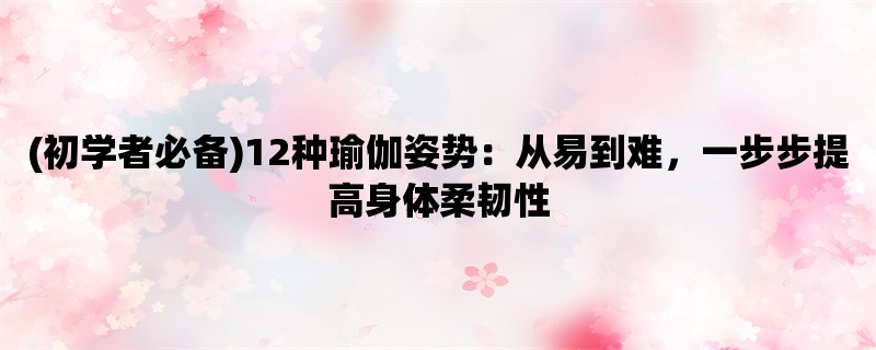 (初学者必备)12种瑜伽姿势：从易到难，一步步提高身体柔韧性