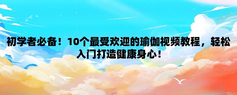 初学者必备！10个最受欢迎的瑜伽视频教程，轻松入门打造健康身心！