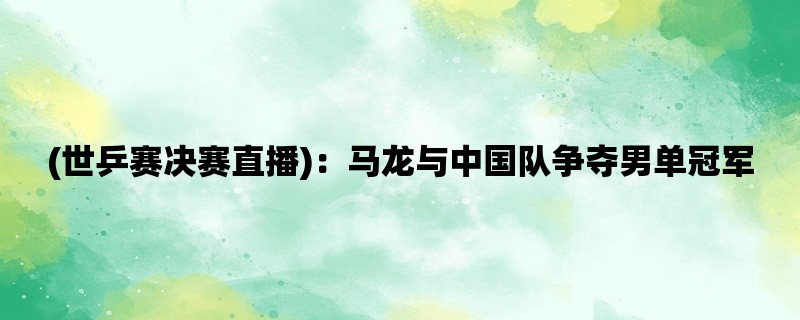 (世乒赛决赛直播)：马龙与中国队争夺男单冠军