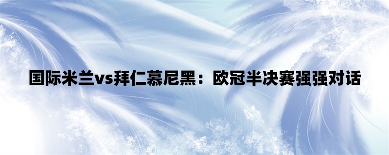 国际米兰vs拜仁慕尼黑：欧冠半决赛强强对话