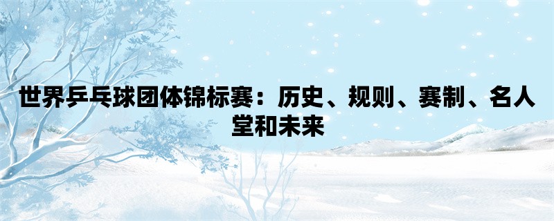 世界乒乓球团体锦标赛：历史、规则、赛制、名人堂和未来