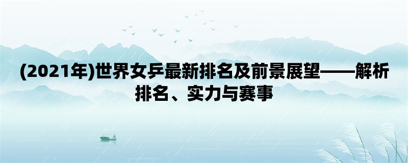 (2021年)世界女乒最新排名及前景展望，解析排名、实力与赛事