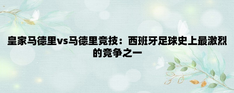 皇家马德里vs马德里竞技：西班牙足球史上最激烈的竞争之一