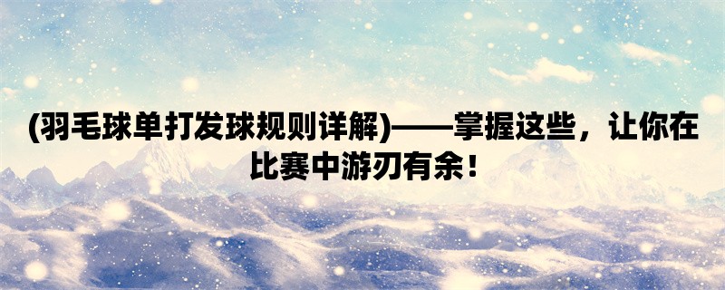 (羽毛球单打发球规则详解)，掌握这些，让你在比赛中游刃有余！