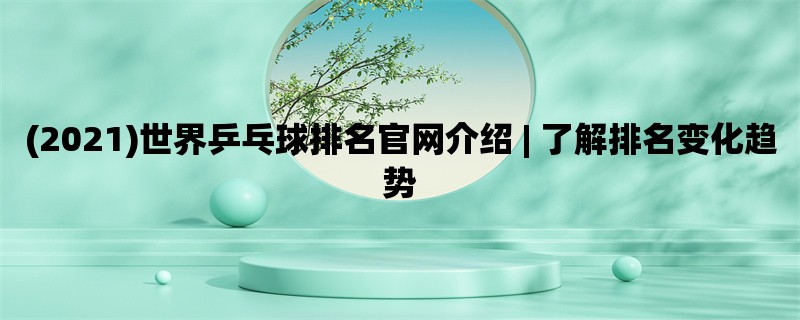 (2021)世界乒乓球排名官网介绍 | 了解排名变化趋势