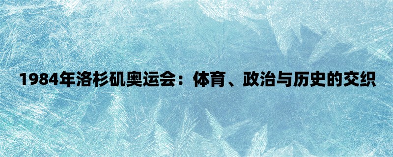 1984年洛杉矶奥运会：体育、政治与历史的交织