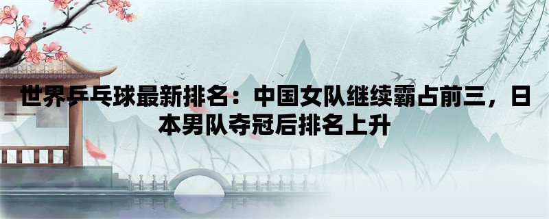 世界乒乓球最新排名：中国女队继续霸占前三，日本男队夺冠后排名上升