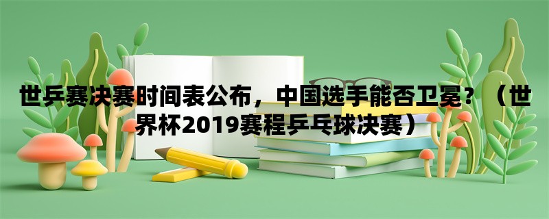 世乒赛决赛时间表公布，中国选手能否卫冕？（世界杯2019赛程乒乓球决赛）