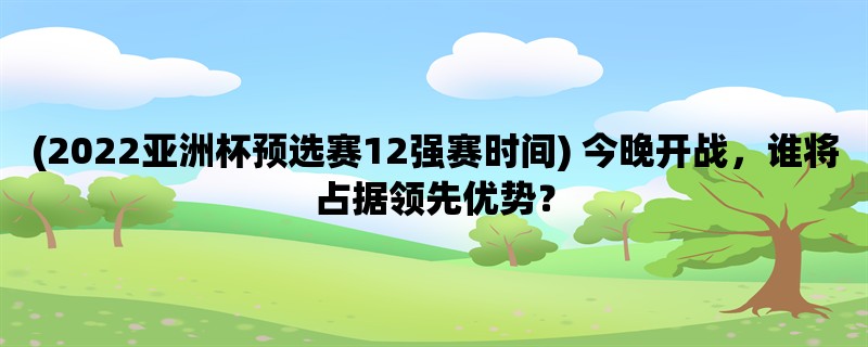 (2022亚洲杯预选赛12强赛时间) 今晚开战，谁将占据领先优势？