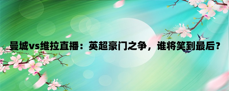 曼城vs维拉直播：英超豪门之争，谁将笑到最后？