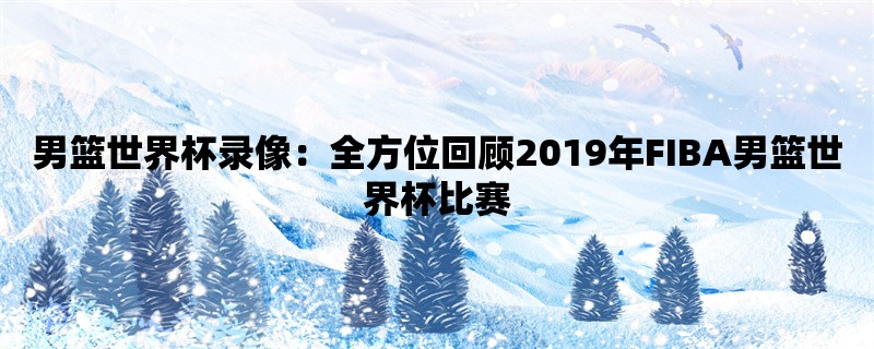 男篮世界杯录像：全方位回顾2019年FIBA男篮世界杯比赛