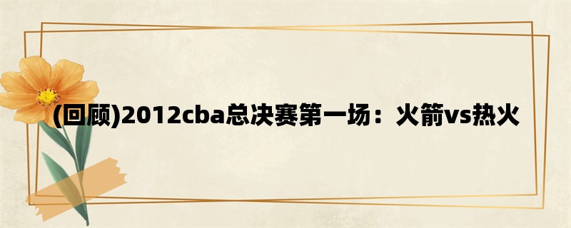 (回顾)2012cba总决赛第一场：火箭vs热火