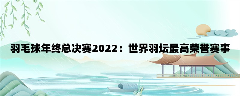 羽毛球年终总决赛2022：世界羽坛最高荣誉赛事