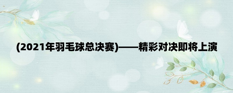 (2021年羽毛球总决赛)，精彩对决即将上演