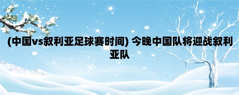 (中国vs叙利亚足球赛时间) 今晚中国队将迎战叙利亚队