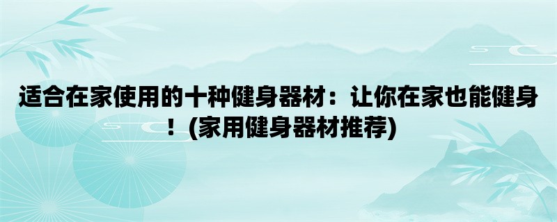 适合在家使用的十种健身器材：让你在家也能健身！(家用健身器材推荐)