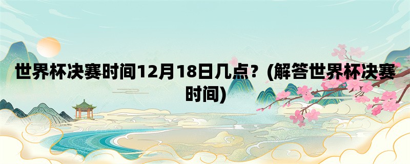 世界杯决赛时间12月18日几点？(解答世界杯决赛时间)