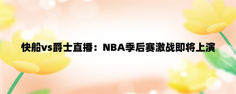 快船vs爵士直播：NBA季后赛激战即将上演