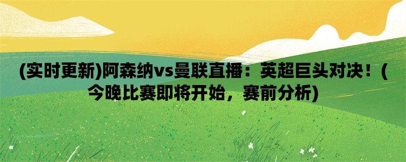 (实时更新)阿森纳vs曼联直播：英超巨头对决！(今晚比赛即将开始，赛前分析)