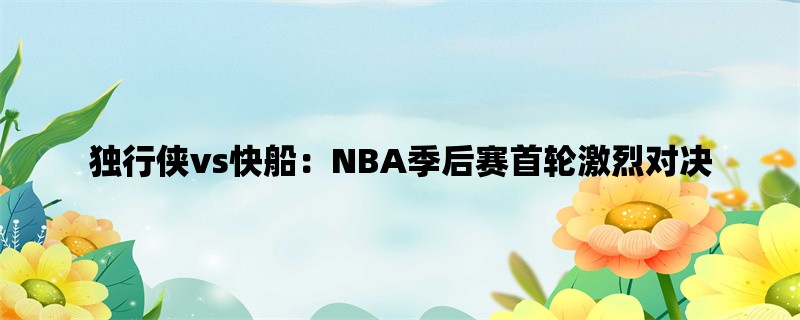 独行侠vs快船：NBA季后赛首轮激烈对决