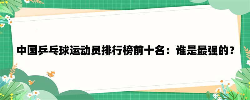 中国乒乓球运动员排行榜前十名：谁是最强的？