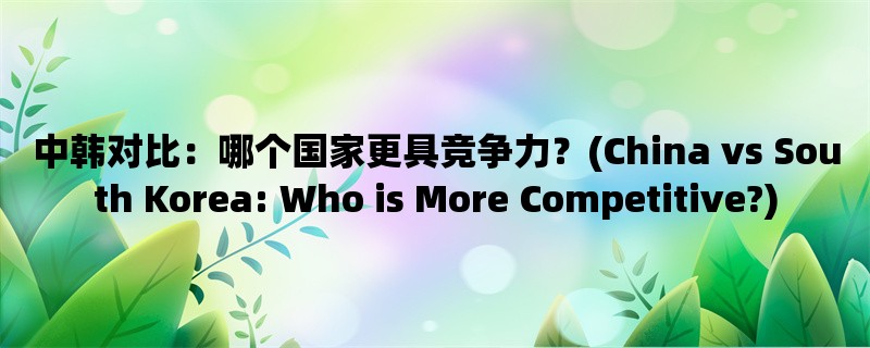 中韩对比：哪个国家更具竞争力？(China vs South Korea: Who is More Competitive?)