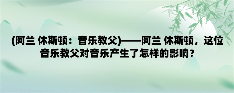 (阿兰 休斯顿：音乐教父)，阿兰 休斯顿，这位音乐教父对音乐产生了怎样的影响？