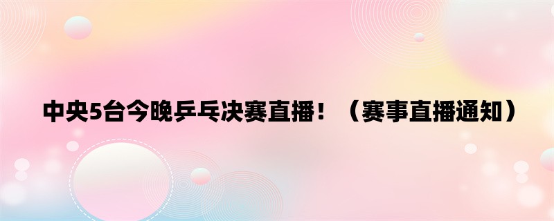 中央5台今晚乒乓决赛直播！（赛事直播通知）