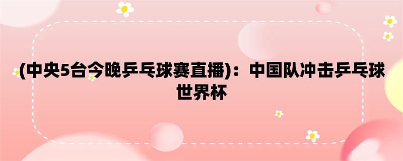 (中央5台今晚乒乓球赛直播)：中国队冲击乒乓球世界杯