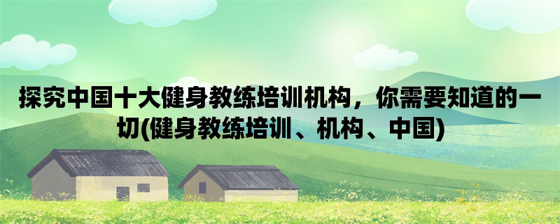 探究中国十大健身教练培训机构，你需要知道的一切(健身教练培训、机构、中国)