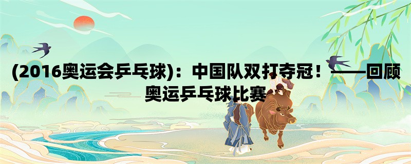 (2016奥运会乒乓球)：中国队双打夺冠！，回顾奥运乒乓球比赛