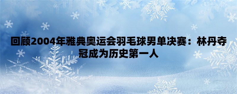 回顾2004年雅典奥运会羽毛球男单决赛：林丹夺冠成为历史第一人