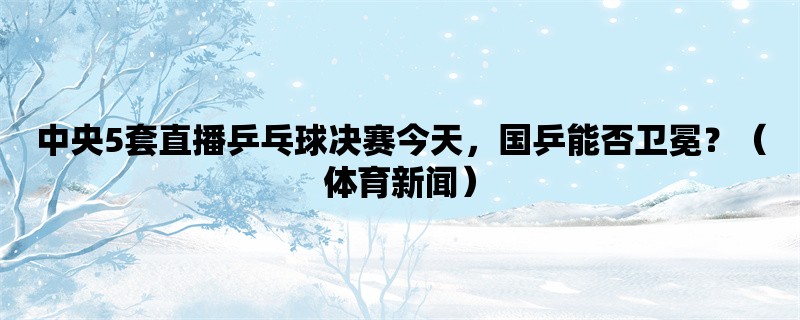 中央5套直播乒乓球决赛今天，国乒能否卫冕？（体育新闻）