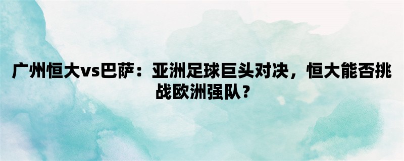 广州恒大vs巴萨：亚洲足球巨头对决，恒大能否挑战欧洲强队？