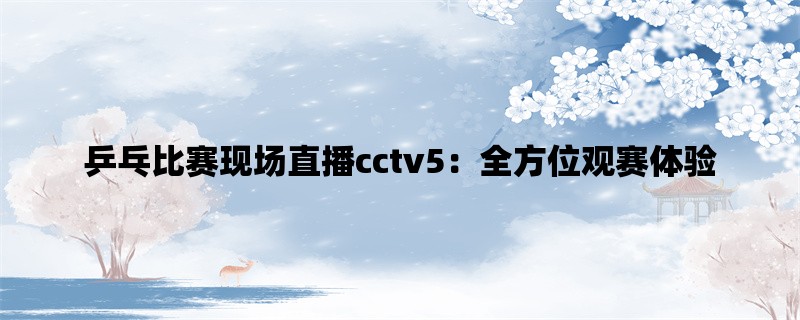 乒乓比赛现场直播cctv5：全方位观赛体验