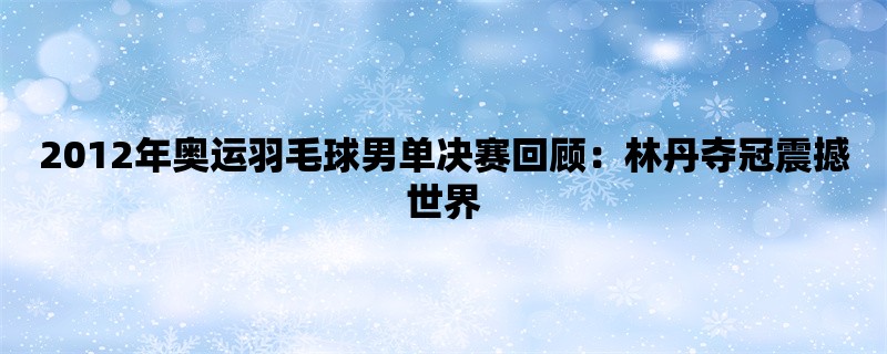 2012年奥运羽毛球男单决赛回顾：林丹夺冠震撼世界