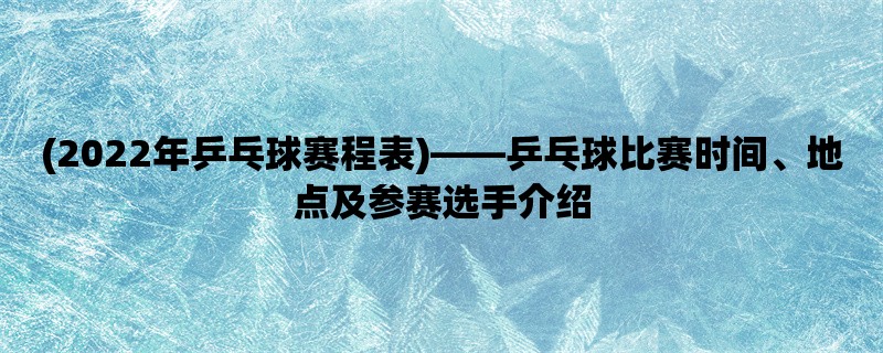 (2022年乒乓球赛程表)，乒乓球比赛时间、地点及参赛选手介绍