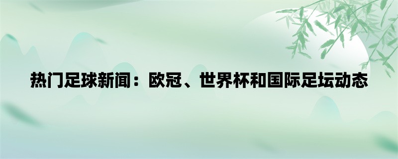 热门足球新闻：欧冠、世界杯和国际足坛动态