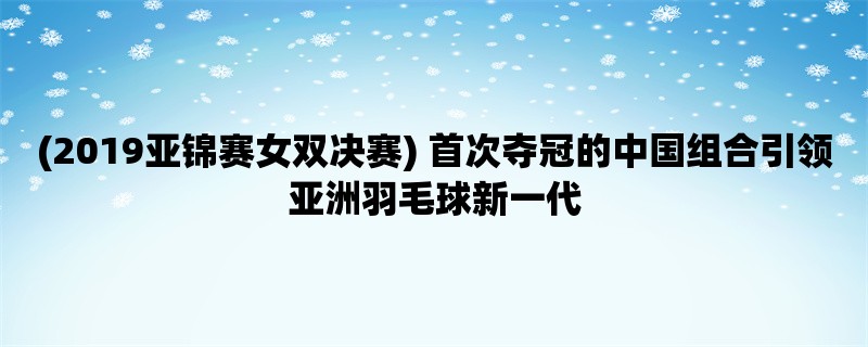 (2019亚锦赛女双决赛) 首次夺冠的中国组合引领亚洲羽毛球新一代