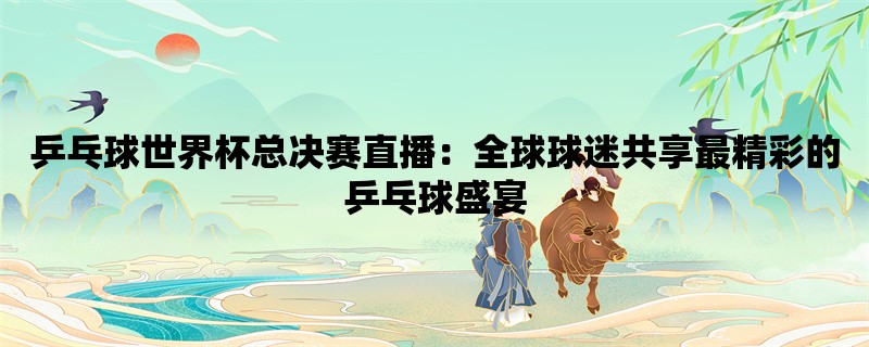 乒乓球世界杯总决赛直播：全球球迷共享最精彩的乒乓球盛宴