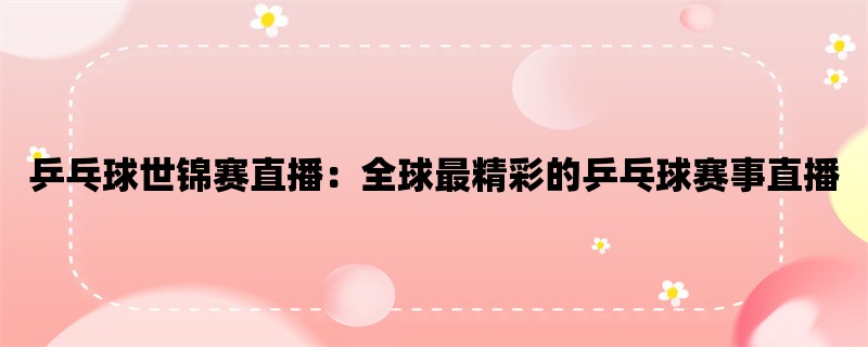 乒乓球世锦赛直播：全球最精彩的乒乓球赛事直播