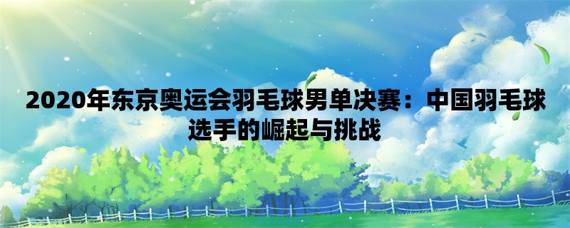 2020年东京奥运会羽毛球男单决赛：中国羽毛球选手的崛起与挑战