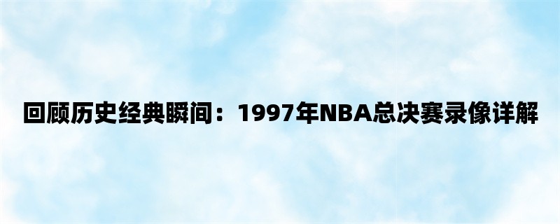 回顾历史经典瞬间：1997年NBA总决赛录像详解