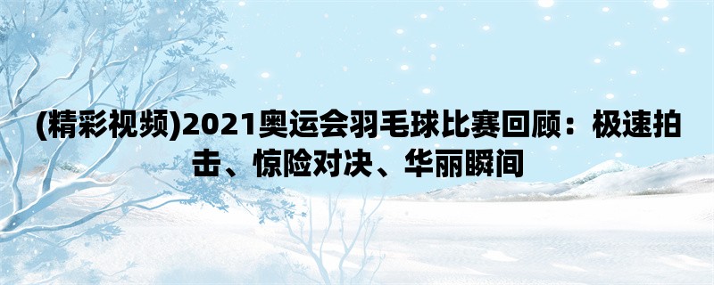 (精彩视频)2021奥运会羽毛球比赛回顾：极速拍击、惊险对决、华丽瞬间