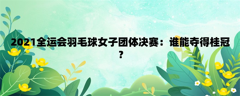 2021全运会羽毛球女子团体决赛：谁能夺得桂冠？