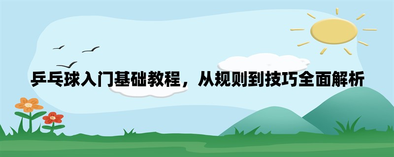 乒乓球入门基础教程，从规则到技巧全面解析