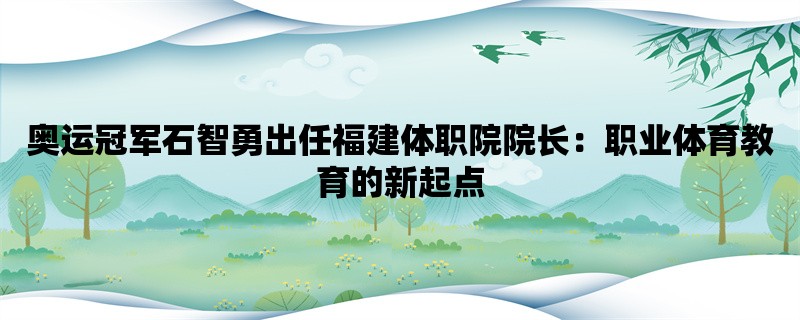 奥运冠军石智勇出任福建体职院院长：职业体育教育的新起点