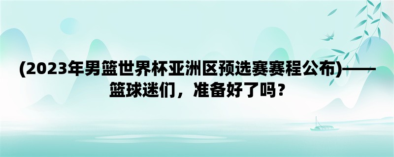 (2023年男篮世界杯亚洲区预选赛赛程公布)，篮球迷们，准备好了吗？