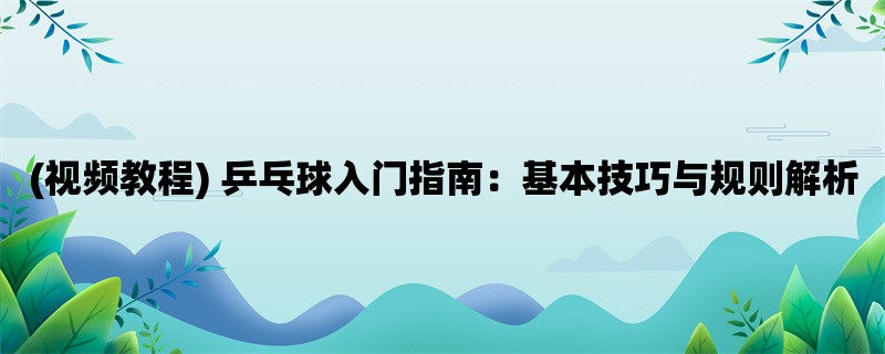 (视频教程) 乒乓球入门指南：基本技巧与规则解析