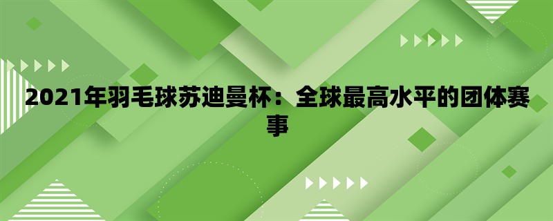 2021年羽毛球苏迪曼杯：全球最高水平的团体赛事